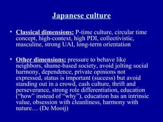 Japanese culture Classical dimensions:  P-time culture, circular time concept, high-context, high PDI, collectivistic, masculine, strong UAI, long-term orientation Other dimensions:  pressure to behave like neighbors, shame-based society, avoid jolting social harmony, dependence, private opinions not expressed, status is important (success) but avoid standing out in a crowd, cash culture, thrift and perseverance, strong role differentiation, education (“how” instead of “why”), education has an intrinsic value, obsession with cleanliness, harmony with nature… (De Mooij) 