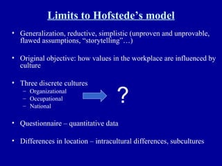 Limits to Hofstede’s model Generalization, reductive, simplistic (unproven and unprovable, flawed assumptions, “storytelling”…) Original objective: how values in the workplace are influenced by culture Three discrete cultures Organizational Occupational National Questionnaire – quantitative data Differences in location – intracultural differences, subcultures ? 