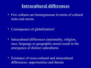 Intracultural differences Few cultures are homogeneous in terms of cultural traits and norms Consequence of globalization? Intracultural differences (nationality, religion, race, language or geographic areas) result in the emergence of distinct subcultures Existence of cross-cultural and intracultural differences: opportunities and threats 