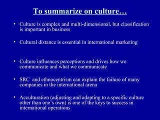 To summarize on culture… Culture is complex and multi-dimensional, but classification is important in business Cultural distance is essential in international marketing Culture influences perceptions and drives how we communicate and what we communicate SRC  and ethnocentrism can explain the failure of many companies in the international arena Acculturation (adjusting and adapting to a specific culture other than one’s own) is one of the keys to success in international operations 