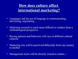 How does culture affect  international marketing? Languages and the use of language in communicating, advertising, negotiating… Marketing research is much more difficult to conduct from a methodological perspective Buying patterns and behaviors will vary in different cultural contexts Marketing mix will be perceived differently from one country to another Management styles will be directly related to culture… 
