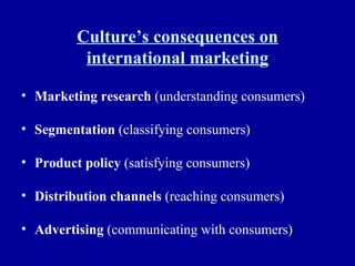 Culture’s consequences on international marketing Marketing research  (understanding consumers) Segmentation  (classifying consumers) Product policy  (satisfying consumers) Distribution channels  (reaching consumers) Advertising  (communicating with consumers) 