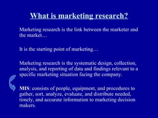 What is marketing research? Marketing research is the link between the marketer and the market… It is the starting point of marketing… Marketing research is the systematic design, collection, analysis, and reporting of data and findings relevant to a specific marketing situation facing the company. MIS : consists of people, equipment, and procedures to gather, sort, analyze, evaluate, and distribute needed, timely, and accurate information to marketing decision makers. 
