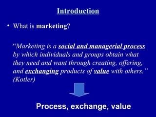 Introduction What is  marketing ? “ Marketing is a  social and managerial process  by which individuals and groups obtain what they need and want through creating, offering, and  exchanging  products of  value  with others.” (Kotler) Process, exchange, value 