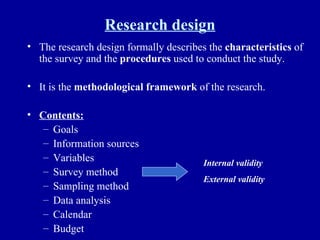 Research design The research design formally describes the  characteristics  of the survey and the  procedures  used to conduct the study. It is the  methodological framework  of the research. Contents: Goals Information sources Variables Survey method Sampling method Data analysis Calendar Budget Internal validity External validity 