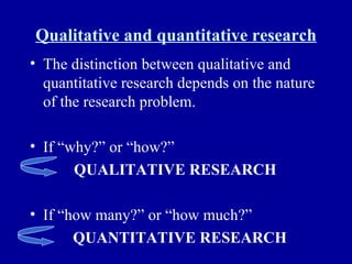 Qualitative and quantitative research The distinction between qualitative and quantitative research depends on the nature of the research problem. If “why?” or “how?” QUALITATIVE RESEARCH If “how many?” or “how much?”   QUANTITATIVE RESEARCH 