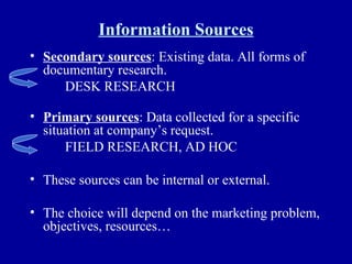 Information Sources Secondary sources : Existing data. All forms of documentary research. DESK RESEARCH Primary sources : Data collected for a specific situation at company’s request. FIELD RESEARCH, AD HOC These sources can be internal or external. The choice will depend on the marketing problem, objectives, resources… 