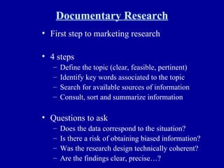 Documentary Research First step to marketing research 4 steps Define the topic (clear, feasible, pertinent) Identify key words associated to the topic Search for available sources of information Consult, sort and summarize information Questions to ask Does the data correspond to the situation? Is there a risk of obtaining biased information? Was the research design technically coherent? Are the findings clear, precise…? 