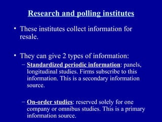 Research and polling institutes These institutes collect information for resale.  They can give 2 types of information: Standardized periodic information : panels, longitudinal studies. Firms subscribe to this information. This is a secondary information source. On-order studies : reserved solely for one company or omnibus studies. This is a primary information source. 