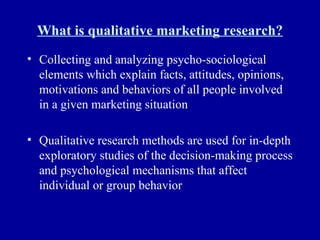 What is qualitative marketing research? Collecting and analyzing psycho-sociological elements which explain facts, attitudes, opinions, motivations and behaviors of all people involved in a given marketing situation Qualitative research methods are used for in-depth exploratory studies of the decision-making process and psychological mechanisms that affect individual or group behavior 