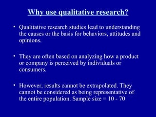 Why use qualitative research? Qualitative research studies lead to understanding the causes or the basis for behaviors, attitudes and opinions. They are often based on analyzing how a product or company is perceived by individuals or consumers. However, results cannot be extrapolated. They cannot be considered as being representative of the entire population. Sample size = 10 - 70 