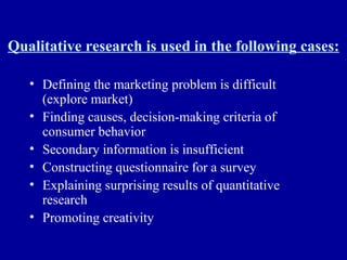 Qualitative research is used in the following cases: Defining the marketing problem is difficult (explore market) Finding causes, decision-making criteria of consumer behavior Secondary information is insufficient Constructing questionnaire for a survey Explaining surprising results of quantitative research Promoting creativity 