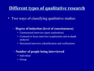 Different types of qualitative research Two ways of classifying qualitative studies: Degree of induction (level of consciousness) Unstructured interview (pure exploration) Centered or focus interview (exploration and in-depth analysis) Structured interview (identification and verification) Number of people being interviewed Individual Group 