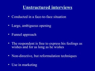 Unstructured interviews Conducted in a face-to-face situation Large, ambiguous opening Funnel approach The respondent is free to express his feelings as wishes and for as long as he wishes Non-directive, but reformulation techniques Use in marketing  