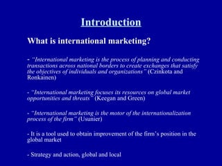 Introduction What is international marketing? -  “International marketing is the process of planning and conducting transactions across national borders to create exchanges that satisfy the objectives of individuals and organizations”  (Czinkota and Ronkainen) -  “International marketing focuses its resources on global market opportunities and threats”  (Keegan and Green) -  “International marketing is the motor of the internationalization process of the firm”  (Usunier) - It is a tool used to obtain improvement of the firm’s position in the global market - Strategy and action, global and local 