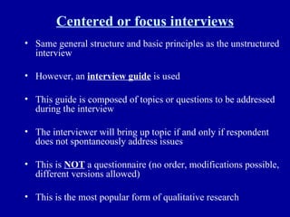 Centered or focus interviews Same general structure and basic principles as the unstructured interview However, an  interview guide  is used This guide is composed of topics or questions to be addressed during the interview The interviewer will bring up topic if and only if respondent does not spontaneously address issues This is  NOT  a questionnaire (no order, modifications possible, different versions allowed) This is the most popular form of qualitative research 