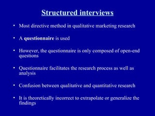 Structured interviews Most directive method in qualitative marketing research A  questionnaire  is used However, the questionnaire is only composed of open-end questions Questionnaire facilitates the research process as well as analysis Confusion between qualitative and quantitative research It is theoretically incorrect to extrapolate or generalize the findings 