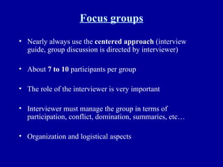 Focus groups Nearly always use the  centered approach  (interview guide, group discussion is directed by interviewer) About  7 to 10  participants per group The role of the interviewer is very important Interviewer must manage the group in terms of participation, conflict, domination, summaries, etc… Organization and logistical aspects 