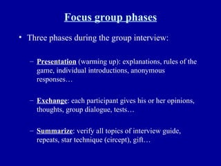 Focus group phases Three phases during the group interview: Presentation  (warming up): explanations, rules of the game, individual introductions, anonymous responses… Exchange : each participant gives his or her opinions, thoughts, group dialogue, tests… Summarize : verify all topics of interview guide, repeats, star technique (circept), gift… 