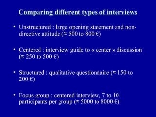 Comparing different types of interviews Unstructured : large opening statement and non-directive attitude (≈ 500 to 800 €) Centered : interview guide to « center » discussion (≈ 250 to 500 €) Structured : qualitative questionnaire (≈ 150 to 200 €) Focus group : centered interview, 7 to 10 participants per group (≈ 5000 to 8000 €) 