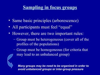 Sampling in focus groups Same basic principles (arborescence) All participants must feel “equal” However, there are two important rules: Group must be heterogeneous (cover all of the profiles of the populations) Group must be homogeneous (for criteria that may lead to an unbalanced group) Many groups may be need to be organized in order to avoid unbalanced groups or inter-group pressure 
