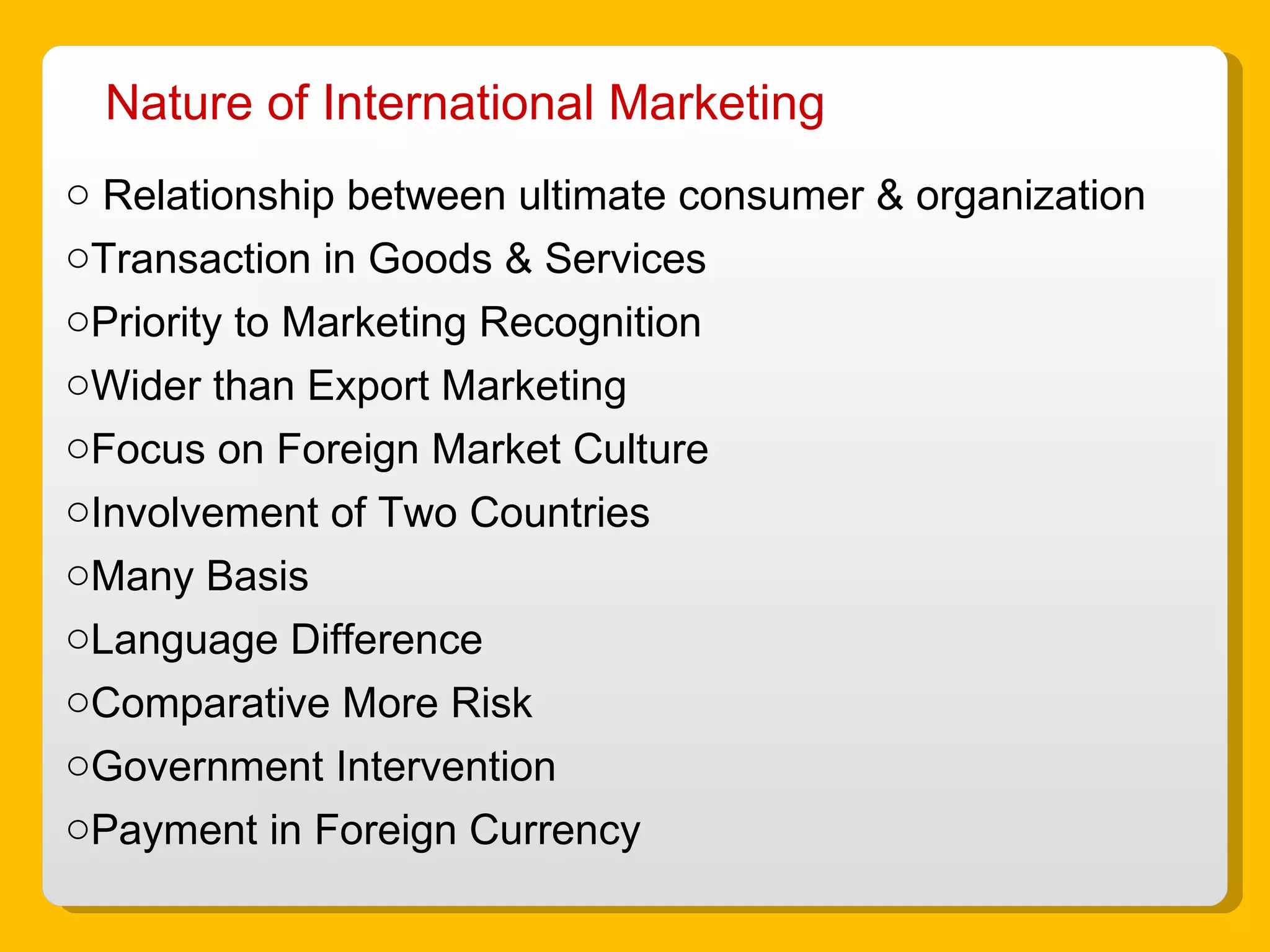 Nature of International Marketing Relationship between ultimate consumer & organization Transaction in Goods & Services Priority to Marketing Recognition Wider than Export Marketing Focus on Foreign Market Culture Involvement of Two Countries Many Basis Language Difference Comparative More Risk Government Intervention Payment in Foreign Currency 