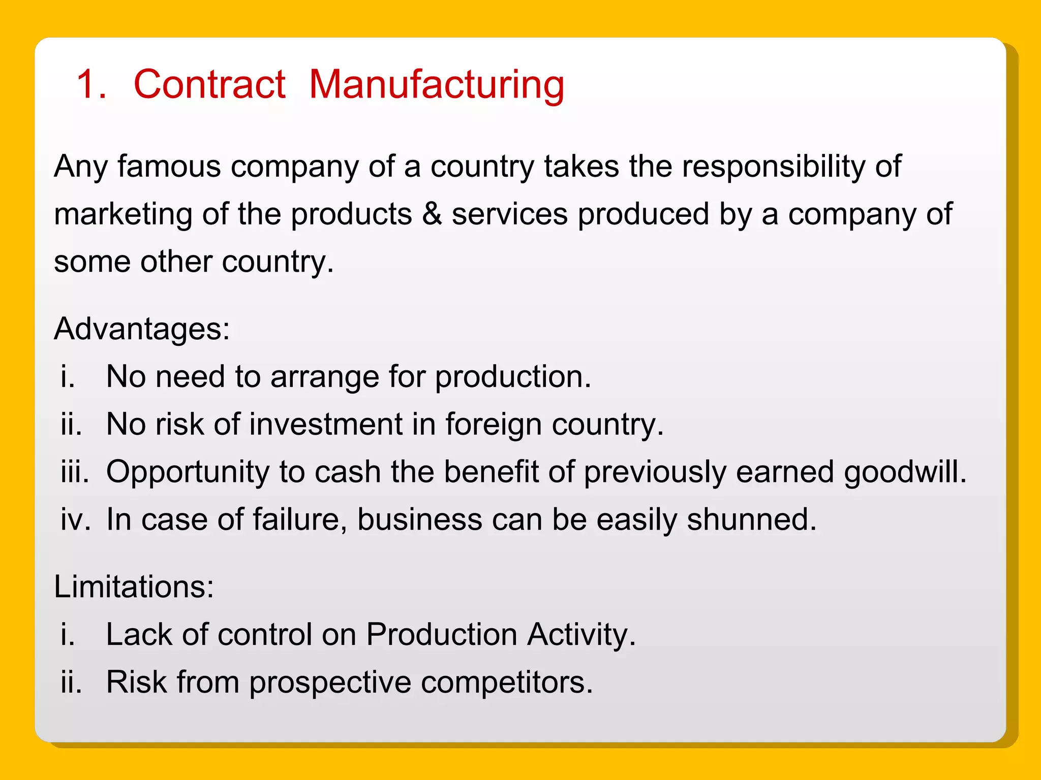 Contract  Manufacturing Any famous company of a country takes the responsibility of marketing of the products & services produced by a company of some other country. Advantages: No need to arrange for production. No risk of investment in foreign country. Opportunity to cash the benefit of previously earned goodwill. In case of failure, business can be easily shunned. Limitations: Lack of control on Production Activity. Risk from prospective competitors.  