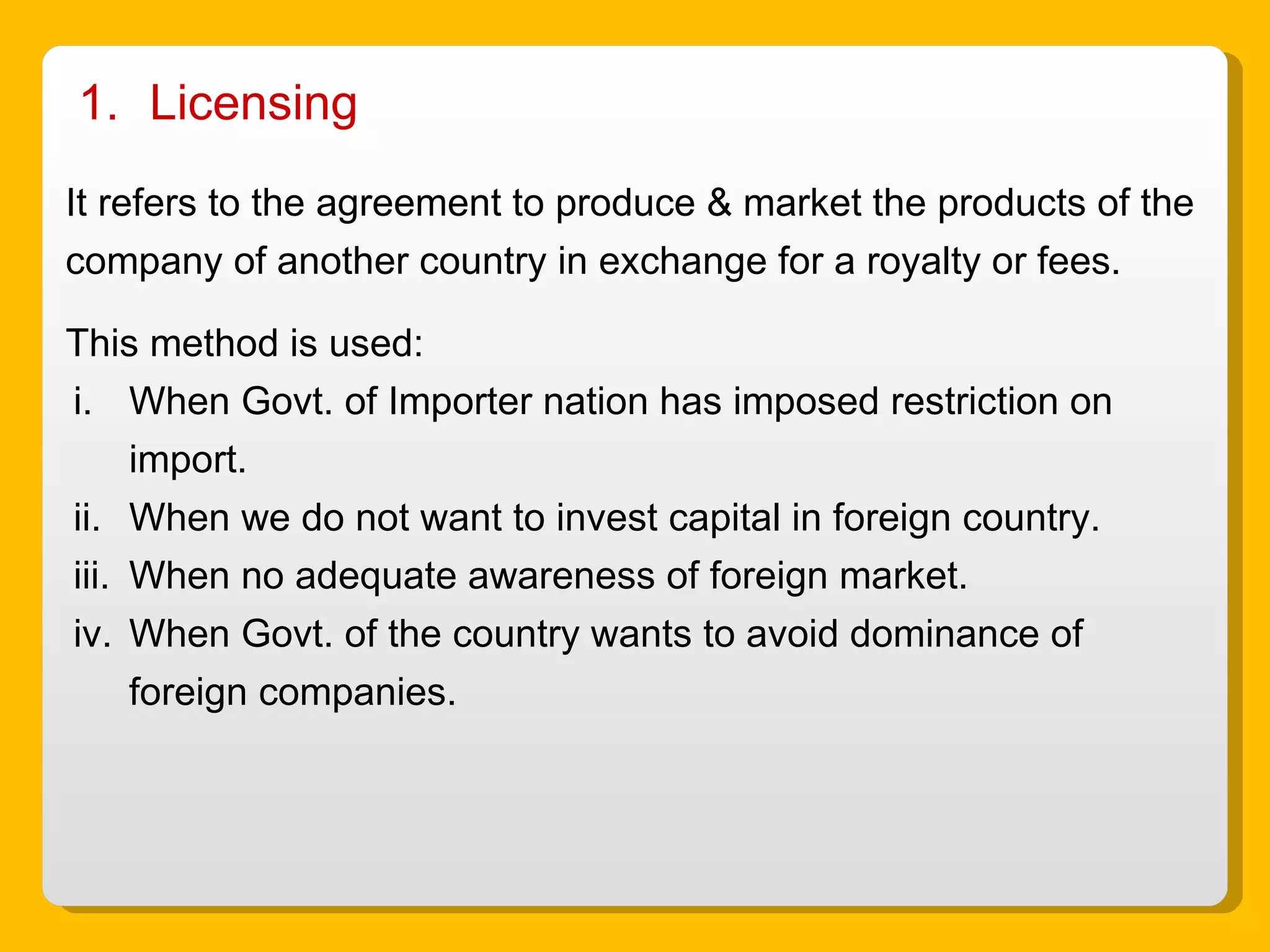 Licensing  It refers to the agreement to produce & market the products of the company of another country in exchange for a royalty or fees. This method is used: When Govt. of Importer nation has imposed restriction on import. When we do not want to invest capital in foreign country. When no adequate awareness of foreign market. When Govt. of the country wants to avoid dominance of foreign companies.  