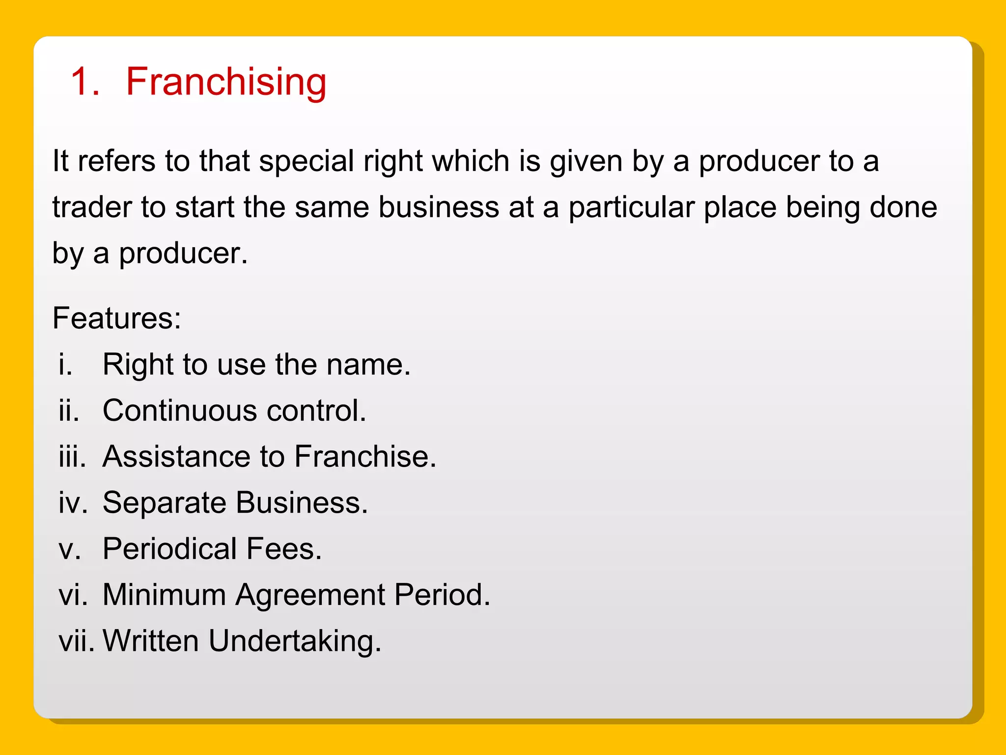 Franchising  It refers to that special right which is given by a producer to a trader to start the same business at a particular place being done by a producer. Features: Right to use the name. Continuous control. Assistance to Franchise. Separate Business. Periodical Fees. Minimum Agreement Period. Written Undertaking. 