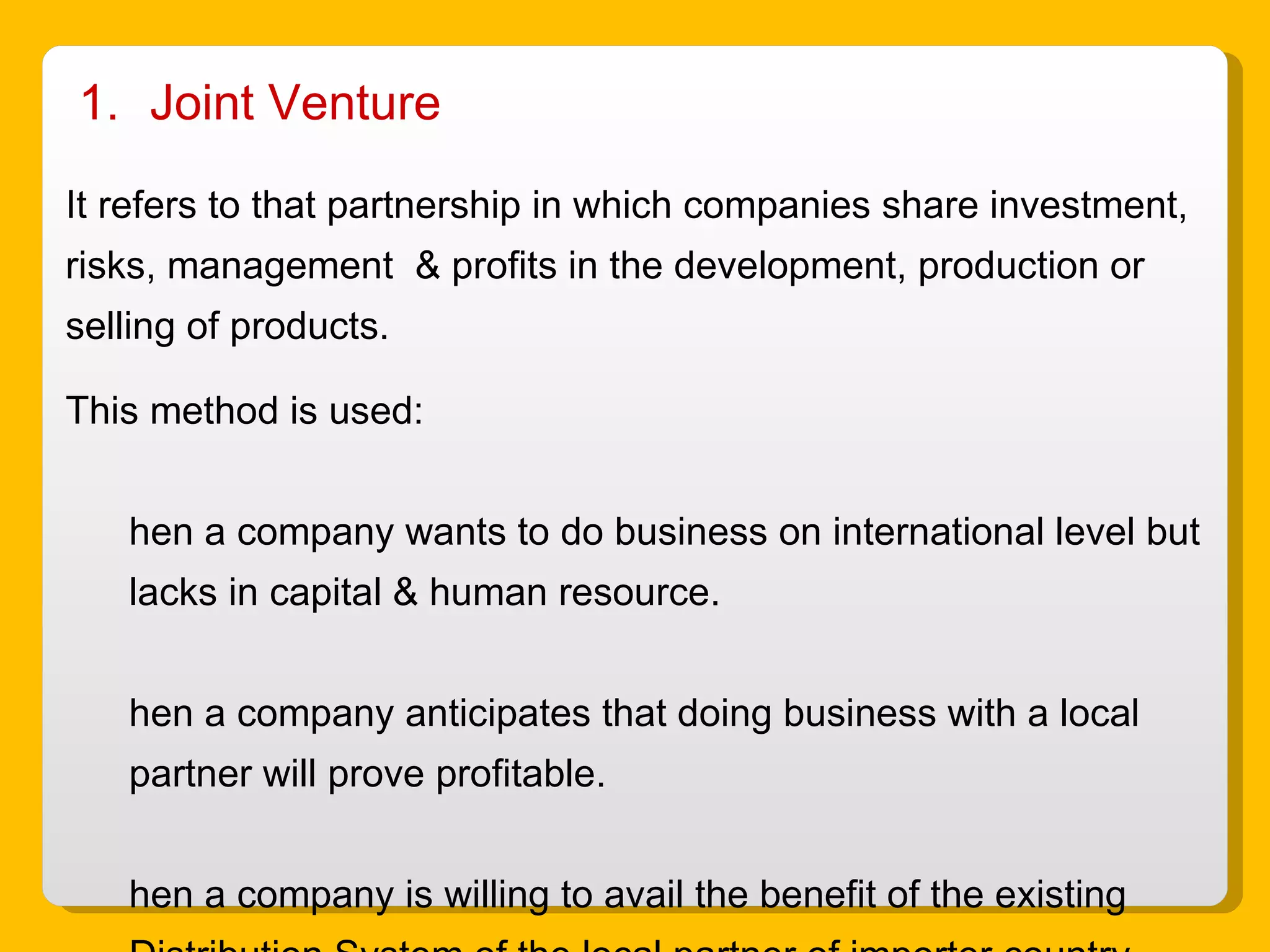 Joint Venture It refers to that partnership in which companies share investment, risks, management  & profits in the development, production or selling of products. This method is used: When a company wants to do business on international level but lacks in capital & human resource. When a company anticipates that doing business with a local partner will prove profitable. When a company is willing to avail the benefit of the existing Distribution System of the local partner of importer country. 