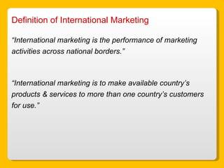 Definition of International Marketing “ International marketing is the performance of marketing activities across national borders.” “ International marketing is to make available country’s products & services to more than one country’s customers for use.” 