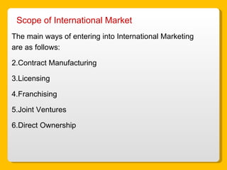 Scope of International Market  The main ways of entering into International Marketing are as follows: Contract Manufacturing Licensing Franchising Joint Ventures Direct Ownership 