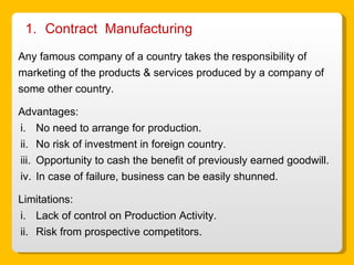 Contract  Manufacturing Any famous company of a country takes the responsibility of marketing of the products & services produced by a company of some other country. Advantages: No need to arrange for production. No risk of investment in foreign country. Opportunity to cash the benefit of previously earned goodwill. In case of failure, business can be easily shunned. Limitations: Lack of control on Production Activity. Risk from prospective competitors.  