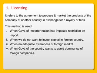 Licensing  It refers to the agreement to produce & market the products of the company of another country in exchange for a royalty or fees. This method is used: When Govt. of Importer nation has imposed restriction on import. When we do not want to invest capital in foreign country. When no adequate awareness of foreign market. When Govt. of the country wants to avoid dominance of foreign companies.  