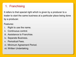 Franchising  It refers to that special right which is given by a producer to a trader to start the same business at a particular place being done by a producer. Features: Right to use the name. Continuous control. Assistance to Franchise. Separate Business. Periodical Fees. Minimum Agreement Period. Written Undertaking. 