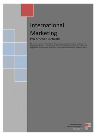 International
Marketing
Pan African e-Network
The course introduces the student to the various aspects of international marketing with
the principle objective of developing skills in the identification, analysis and solution of
the problems encountered in the theories and the practice international marketing abroad.




                                                             Amity University
                                                           Mr. Nishant Singhai
                                                                   Semester II
 