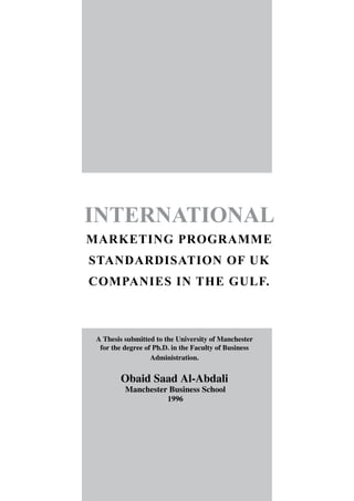 INTERNATIONAL
MARKETING PROGRAMME
STANDARDISATION OF UK
COMPANIES IN THE GULF.
A Thesis submitted to the University of Manchester
for the degree of Ph.D. in the Faculty of Business
Administration.
Obaid Saad Al-Abdali
Manchester Business School
1996
 