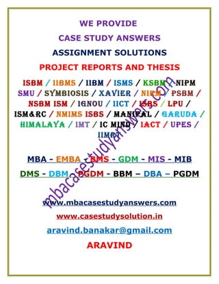 WE PROVIDE
CASE STUDY ANSWERS
ASSIGNMENT SOLUTIONS
PROJECT REPORTS AND THESIS
ISBM / IIBMS / IIBM / ISMS / KSBM / NIPM
SMU / SYMBIOSIS / XAVIER / NIRM / PSBM /
NSBM ISM / IGNOU / IICT / ISBS / LPU /
ISM&RC / NMIMS ISBS / MANIPAL / GARUDA /
HIMALAYA / IMT / IC MIND / IACT / UPES /
IIMRT
MBA - EMBA - BMS - GDM - MIS - MIB
DMS - DBM - PGDM - BBM – DBA – PGDM
www.mbacasestudyanswers.com
www.casestudysolution.in
aravind.banakar@gmail.com
ARAVIND
 