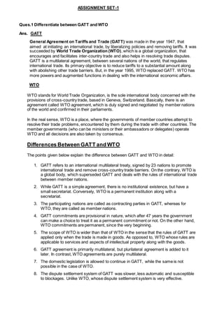ASSIGNMENT SET-1
Ques.1 Differentiate between GATT and WTO
Ans. GATT
General Agreement on Tariffs and Trade (GATT) was made in the year 1947, that
aimed at initiating an international trade, by liberalizing policies and removing tariffs. It was
succeeded by World Trade Organization (WTO), which is a global organization, that
encourages and facilitates inter-country trade and also helps in resolving trade disputes.
GATT is a multilateral agreement, between several nations of the world, that regulates
international trade. Its primary objective is to reduce tariffs to a substantial amount along
with abolishing other trade barriers. But, in the year 1995, WTO replaced GATT. WTO has
more powers and augmented functions in dealing with the international economic affairs.
WTO
WTO stands for World Trade Organization, is the sole international body concerned with the
provisions of cross-country trade, based in Geneva, Switzerland. Basically, there is an
agreement called WTO agreement, which is duly signed and negotiated by member nations
of the world and confirmed in their parliaments.
In the real sense, WTO is a place, where the governments of member countries attempt to
resolve their trade problems, encountered by them during the trade with other countries. The
member governments (who can be ministers or their ambassadors or delegates) operate
WTO and all decisions are also taken by consensus.
Differences Between GATT and WTO
The points given below explain the difference between GATT and WTO in detail:
1. GATT refers to an international multilateral treaty, signed by 23 nations to promote
international trade and remove cross-country trade barriers. On the contrary, WTO is
a global body, which superseded GATT and deals with the rules of international trade
between member nations.
2. While GATT is a simple agreement, there is no institutional existence, but have a
small secretariat. Conversely, WTO is a permanent institution along with a
secretariat.
3. The participating nations are called as contracting parties in GATT, whereas for
WTO, they are called as member nations.
4. GATT commitments are provisional in nature, which after 47 years the government
can make a choice to treat it as a permanent commitment or not. On the other hand,
WTO commitments are permanent, since the very beginning.
5. The scope of WTO is wider than that of WTO in the sense that the rules of GATT are
applied only when the trade is made in goods. As opposed to, WTO whose rules are
applicable to services and aspects of intellectual property along with the goods.
6. GATT agreement is primarily multilateral, but plurilateral agreement is added to it
later. In contrast, WTO agreements are purely multilateral.
7. The domestic legislation is allowed to continue in GATT, while the same is not
possible in the case of WTO.
8. The dispute settlement system of GATT was slower, less automatic and susceptible
to blockages. Unlike WTO, whose dispute settlement system is very effective.
 