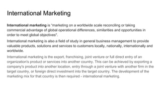 International Marketing
International marketing is “marketing on a worldwide scale reconciling or taking
commercial advantage of global operational differences, similarities and opportunities in
order to meet global objectives".
International marketing is also a field of study in general business management to provide
valuable products, solutions and services to customers locally, nationally, internationally and
worldwide.
International marketing is the export, franchising, joint venture or full direct entry of an
organization's product or services into another country. This can be achieved by exporting a
company's product into another location, entry through a joint venture with another firm in the
target country, or foreign direct investment into the target country. The development of the
marketing mix for that country is then required - international marketing.
 