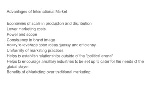 Advantages of International Market
Economies of scale in production and distribution
Lower marketing costs
Power and scope
Consistency in brand image
Ability to leverage good ideas quickly and efficiently
Uniformity of marketing practices
Helps to establish relationships outside of the "political arena"
Helps to encourage ancillary industries to be set up to cater for the needs of the
global player
Benefits of eMarketing over traditional marketing
 