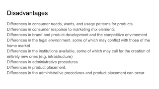 Disadvantages
Differences in consumer needs, wants, and usage patterns for products
Differences in consumer response to marketing mix elements
Differences in brand and product development and the competitive environment
Differences in the legal environment, some of which may conflict with those of the
home market
Differences in the institutions available, some of which may call for the creation of
entirely new ones (e.g. infrastructure)
Differences in administrative procedures
Differences in product placement.
Differences in the administrative procedures and product placement can occur
 