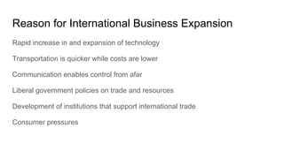 Reason for International Business Expansion
Rapid increase in and expansion of technology
Transportation is quicker while costs are lower
Communication enables control from afar
Liberal government policies on trade and resources
Development of institutions that support international trade
Consumer pressures
 