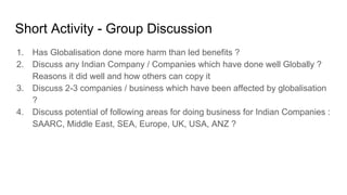 Short Activity - Group Discussion
1. Has Globalisation done more harm than led benefits ?
2. Discuss any Indian Company / Companies which have done well Globally ?
Reasons it did well and how others can copy it
3. Discuss 2-3 companies / business which have been affected by globalisation
?
4. Discuss potential of following areas for doing business for Indian Companies :
SAARC, Middle East, SEA, Europe, UK, USA, ANZ ?
 
