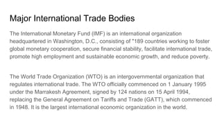Major International Trade Bodies
The International Monetary Fund (IMF) is an international organization
headquartered in Washington, D.C., consisting of "189 countries working to foster
global monetary cooperation, secure financial stability, facilitate international trade,
promote high employment and sustainable economic growth, and reduce poverty.
The World Trade Organization (WTO) is an intergovernmental organization that
regulates international trade. The WTO officially commenced on 1 January 1995
under the Marrakesh Agreement, signed by 124 nations on 15 April 1994,
replacing the General Agreement on Tariffs and Trade (GATT), which commenced
in 1948. It is the largest international economic organization in the world.
 