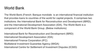 World Bank
The World Bank (French: Banque mondiale is an international financial institution
that provides loans to countries of the world for capital projects. It comprises two
institutions: the International Bank for Reconstruction and Development (IBRD),
and the International Development Association (IDA). The World Bank is a
component of the World Bank Group. (Below institutions)
International Bank for Reconstruction and Development (IBRD)
International Development Association (IDA)
International Finance Corporation (IFC)
Multilateral Investment Guarantee Agency (MIGA)
International Centre for Settlement of Investment Disputes (ICSID)
 
