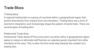 Trade Blocs
Trading blocs
A regional trading bloc is a group of countries within a geographical region that
protect themselves from imports from non-members. Trading blocs are a form of
economic integration, and increasingly shape the pattern of world trade. There are
several types of trading bloc:
Preferential Trade Area
Preferential Trade Areas (PTAs) exist when countries within a geographical region
agree to reduce or eliminate tariff barriers on selected goods imported from other
members of the area. This is often the first small step towards the creation of a
trading bloc.
 