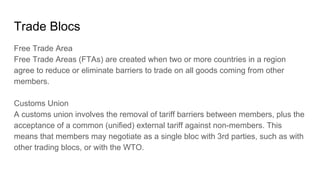 Trade Blocs
Free Trade Area
Free Trade Areas (FTAs) are created when two or more countries in a region
agree to reduce or eliminate barriers to trade on all goods coming from other
members.
Customs Union
A customs union involves the removal of tariff barriers between members, plus the
acceptance of a common (unified) external tariff against non-members. This
means that members may negotiate as a single bloc with 3rd parties, such as with
other trading blocs, or with the WTO.
 