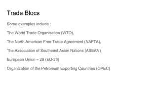 Trade Blocs
Some examples include :
The World Trade Organisation (WTO),
The North American Free Trade Agreement (NAFTA),
The Association of Southeast Asian Nations (ASEAN)
European Union – 28 (EU-28)
Organization of the Petroleum Exporting Countries (OPEC)
 