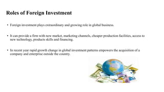 Roles of Foreign Investment
• Foreign investment plays extraordinary and growing role in global business.
• It can provide a firm with new market, marketing channels, cheaper production facilities, access to
new technology, products skills and financing.
• In recent year rapid growth change in global investment patterns empowers the acquisition of a
company and enterprise outside the country.
 